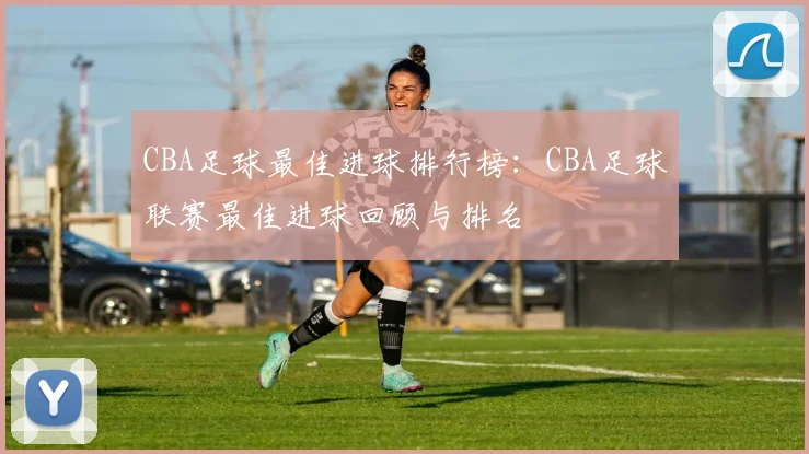 CBA足球最佳进球排行榜：CBA足球联赛最佳进球回顾与排名