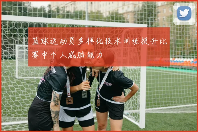 篮球运动员多样化技术训练提升比赛中个人威胁能力