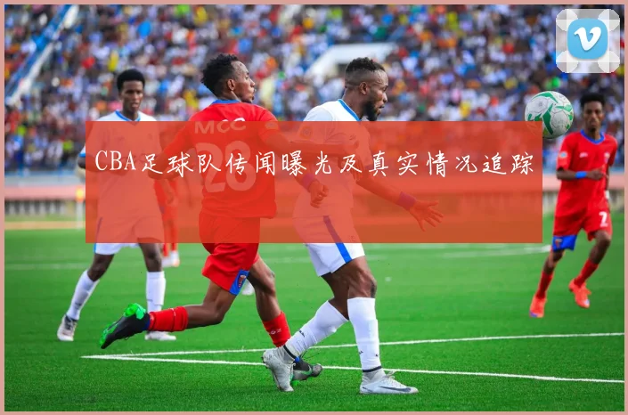 CBA足球队传闻曝光及真实情况追踪