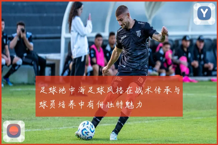 足球地中海足球风格在战术传承与球员培养中有何独特魅力
